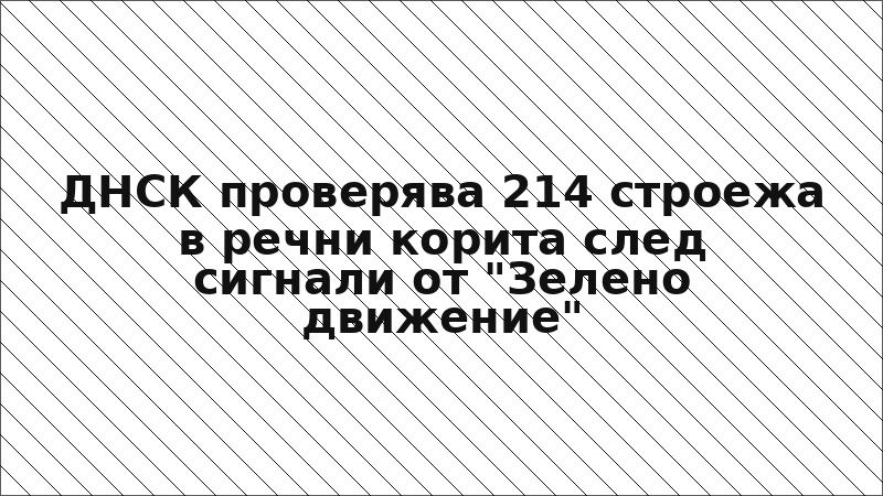 ДНСК проверява 214 строежа в речни корита след сигнали от "Зелено движение"