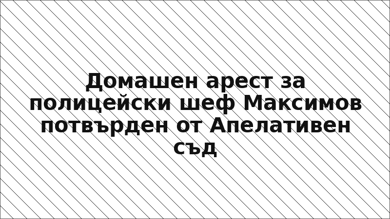 Домашен арест за полицейски шеф Максимов потвърден от Апелативен съд