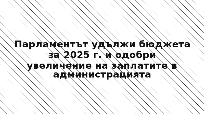 Парламентът удължи бюджета за 2025 г. и одобри увеличение на заплатите в администрацията