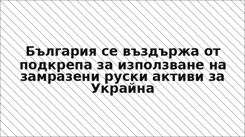 България се въздържа от подкрепа за използване на замразени руски активи за Украйна