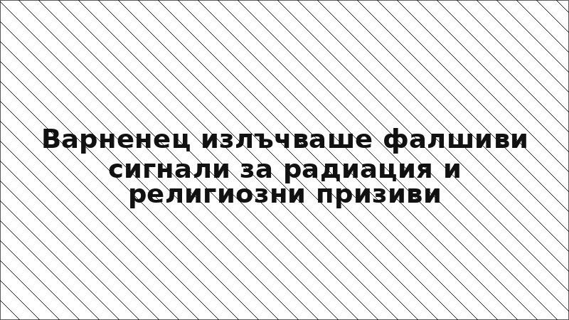 Варненец излъчваше фалшиви сигнали за радиация и религиозни призиви