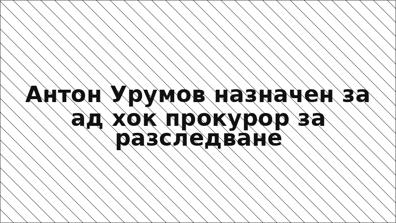 Антон Урумов назначен за ад хок прокурор за разследване