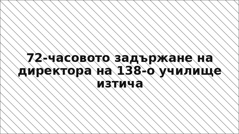 72-часовото задържане на директора на 138-о училище изтича