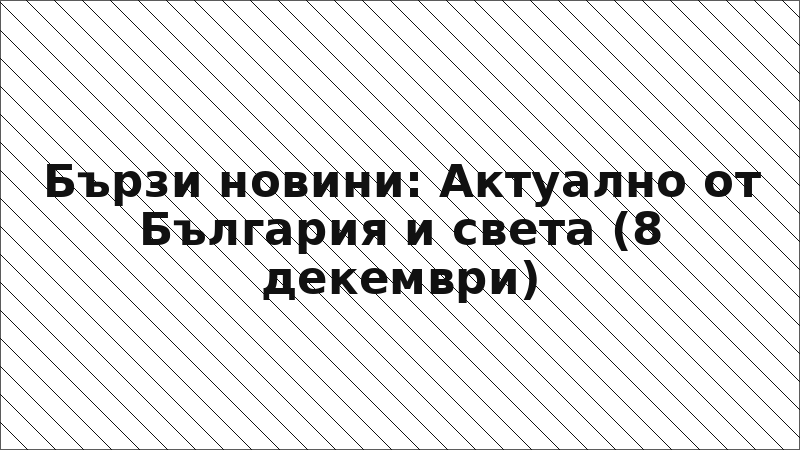 Бързи новини: Актуално от България и света (8 декември)