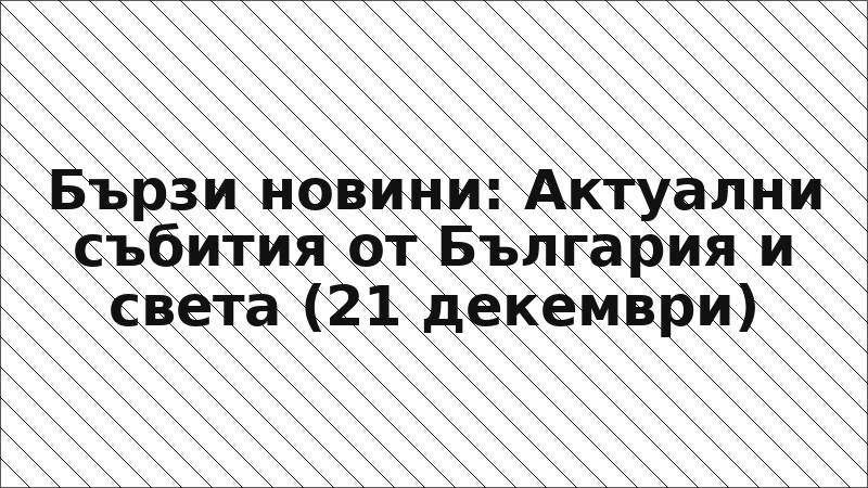 Бързи новини: Актуални събития от България и света (21 декември)