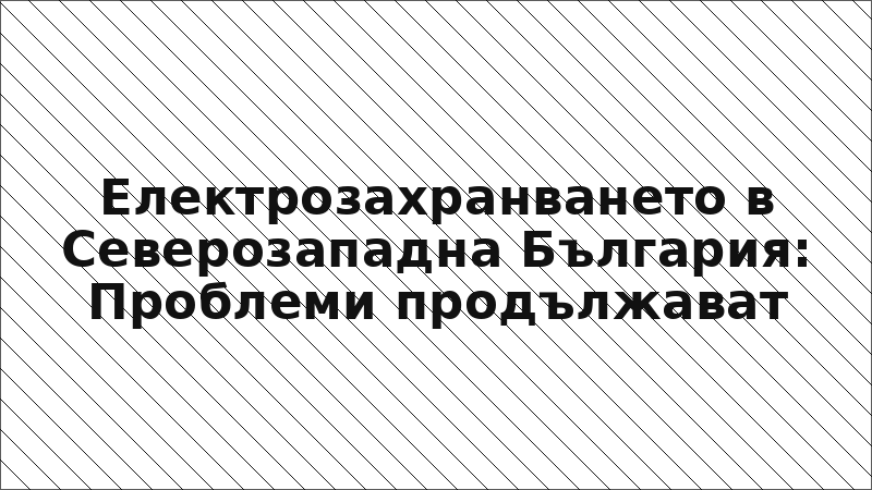 Електрозахранването в Северозападна България: Проблеми продължават