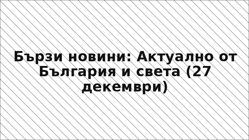 Бързи новини: Актуално от България и света (27 декември)