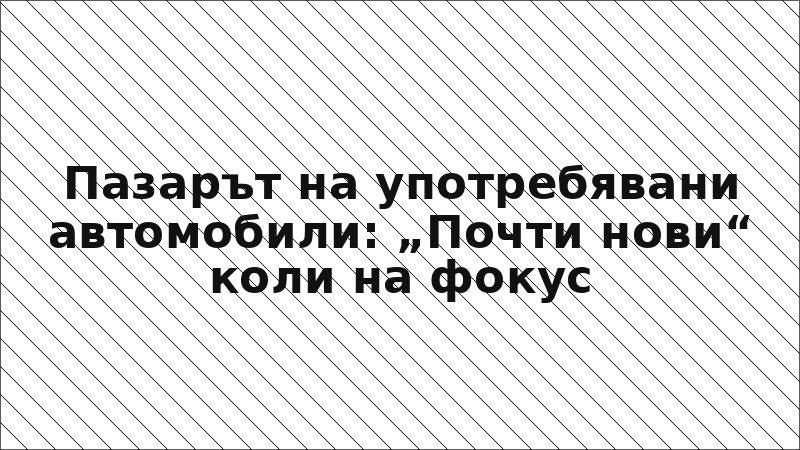 Пазарът на употребявани автомобили: „Почти нови“ коли на фокус