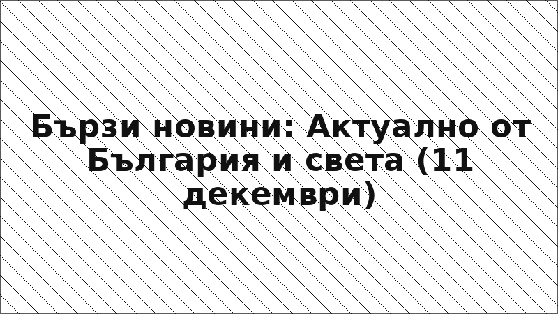 Бързи новини: Актуално от България и света (11 декември)