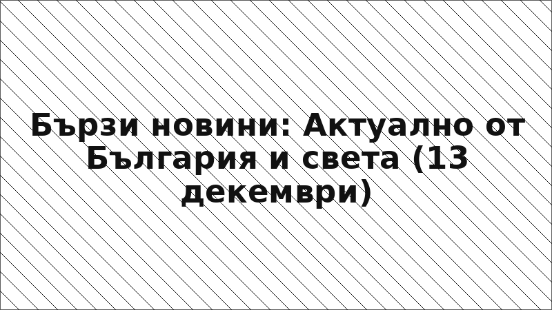 Бързи новини: Актуално от България и света (13 декември)