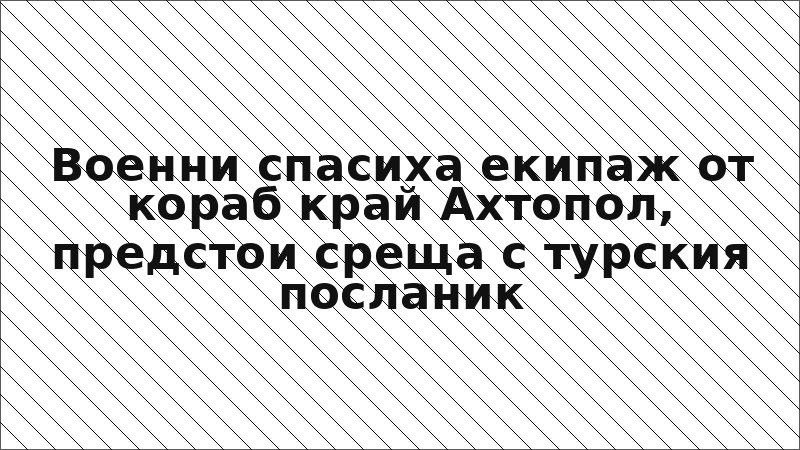 Военни спасиха екипаж от кораб край Ахтопол, предстои среща с турския посланик