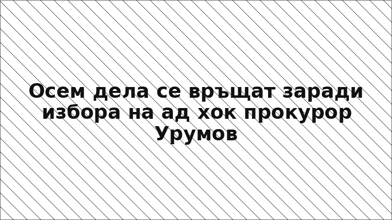 Осем дела се връщат заради избора на ад хок прокурор Урумов
