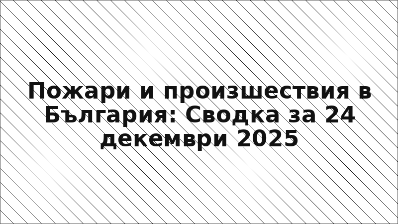 Пожари и произшествия в България: Сводка за 24 декември 2025
