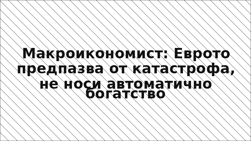 Макроикономист: Еврото предпазва от катастрофа, не носи автоматично богатство