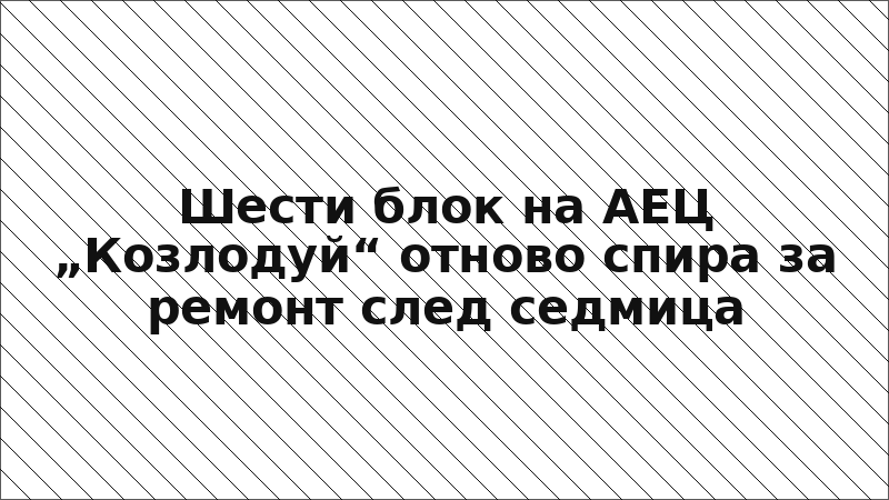Шести блок на АЕЦ „Козлодуй“ отново спира за ремонт след седмица