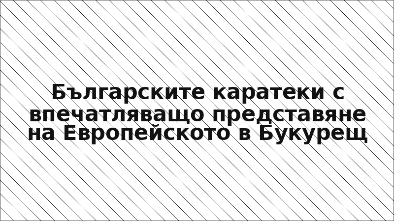 Българските каратеки с впечатляващо представяне на Европейското в Букурещ