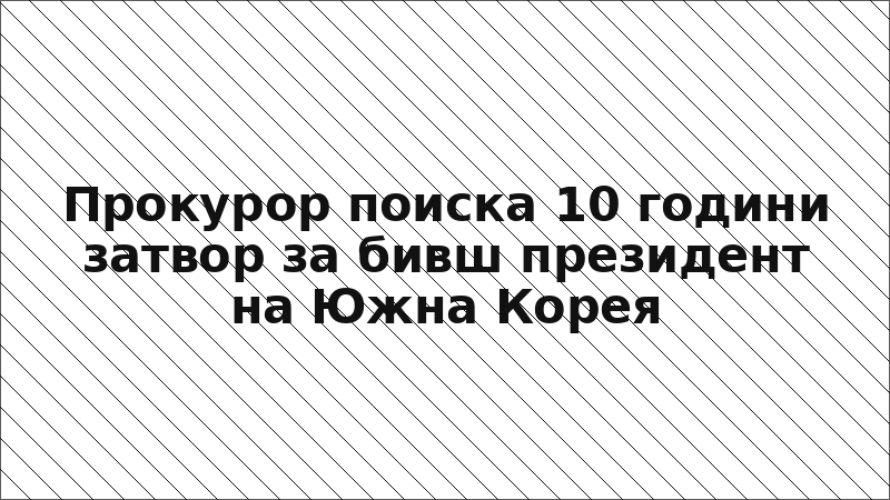 Прокурор поиска 10 години затвор за бивш президент на Южна Корея