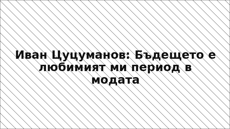 Иван Цуцуманов: Бъдещето е любимият ми период в модата