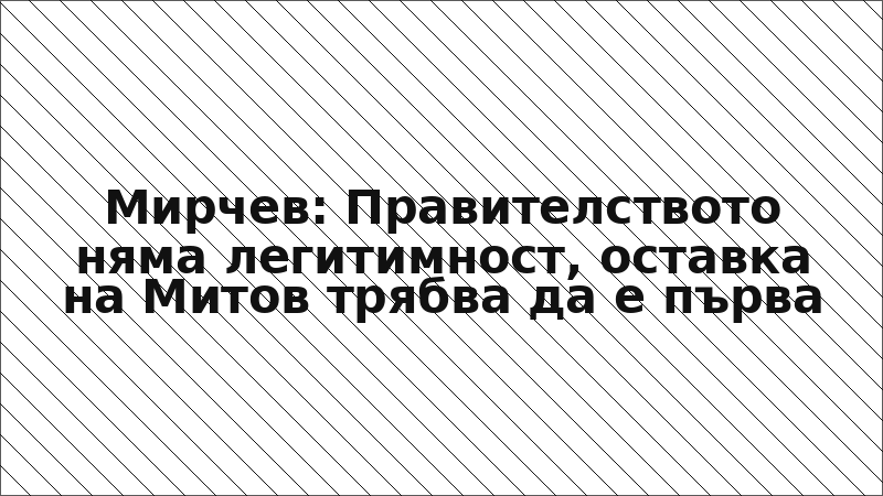 Мирчев: Правителството няма легитимност, оставка на Митов трябва да е първа