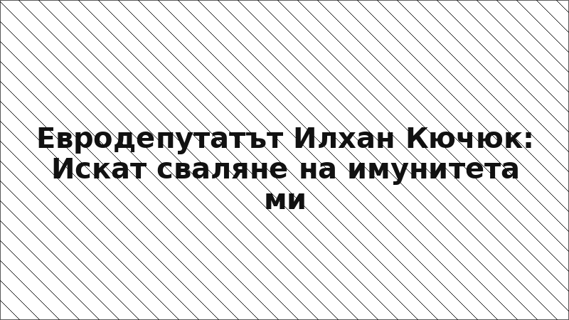 Евродепутатът Илхан Кючюк: Искат сваляне на имунитета ми