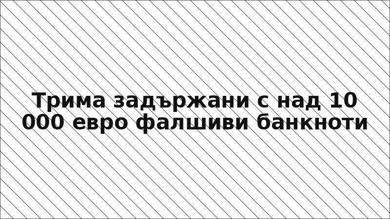 Трима задържани с над 10 000 евро фалшиви банкноти