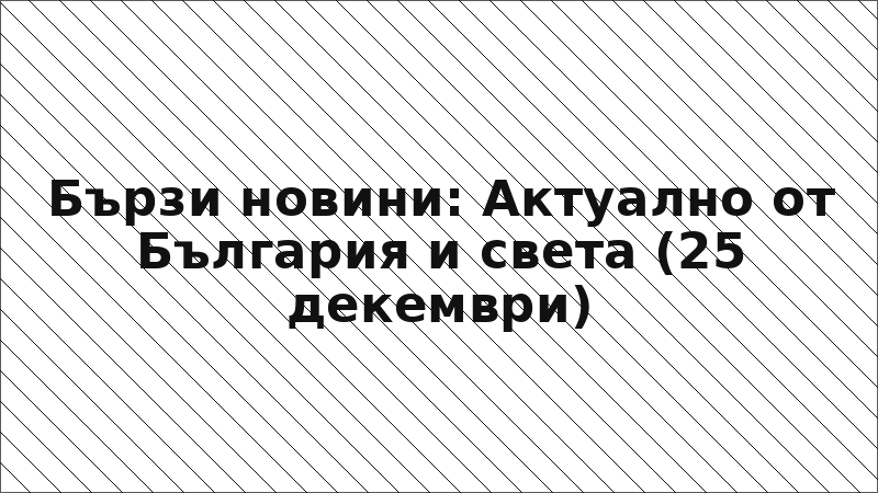 Бързи новини: Актуално от България и света (25 декември)
