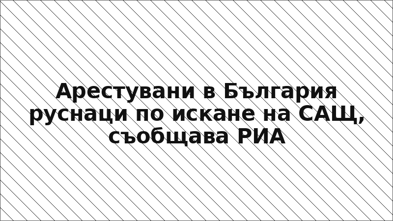 Арестувани в България руснаци по искане на САЩ, съобщава РИА