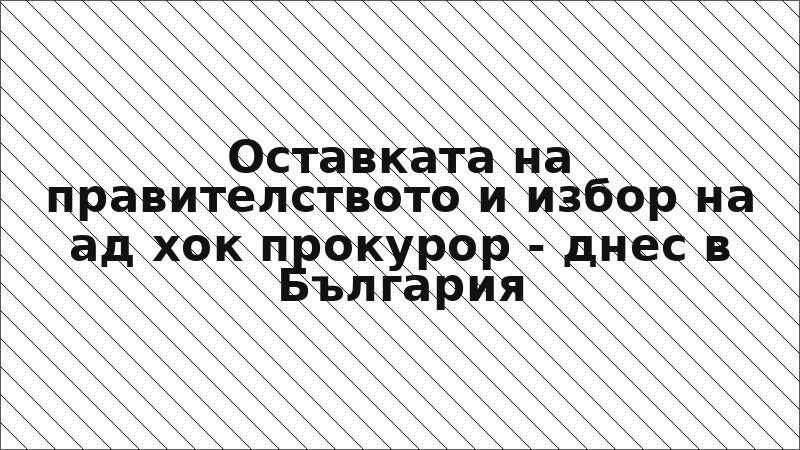 Оставката на правителството и избор на ад хок прокурор - днес в България