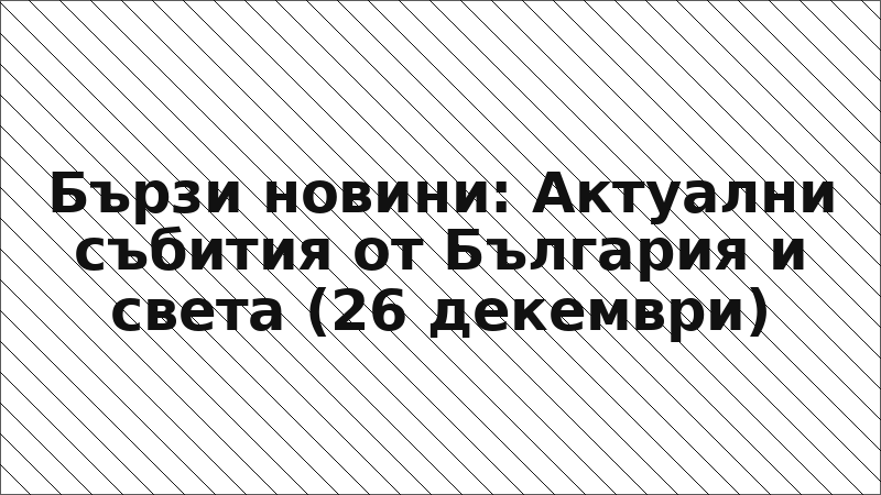 Бързи новини: Актуални събития от България и света (26 декември)
