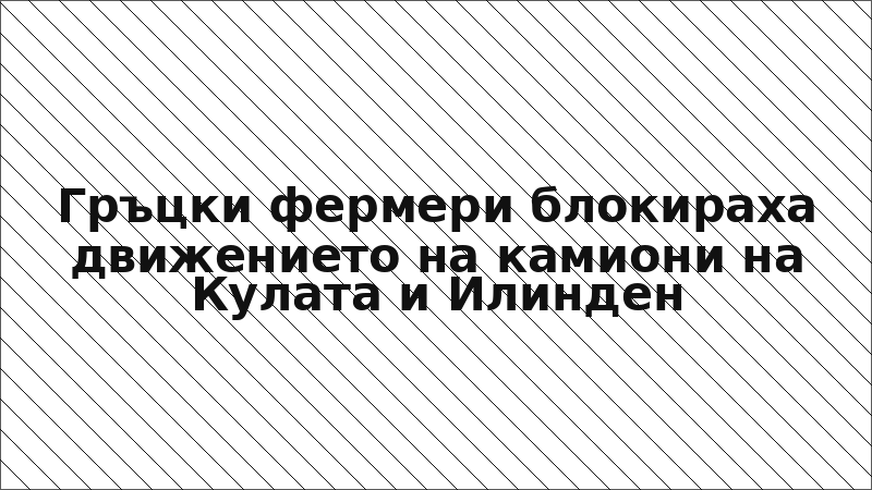 Гръцки фермери блокираха движението на камиони на Кулата и Илинден