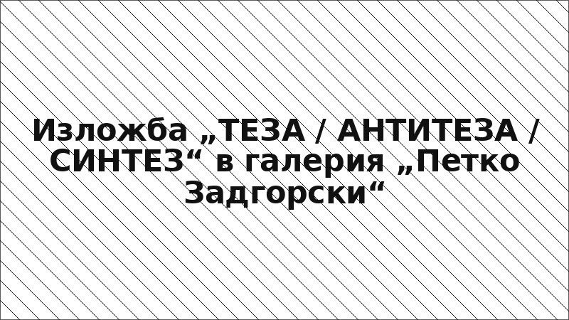 Изложба „ТЕЗА / АНТИТЕЗА / СИНТЕЗ“ в галерия „Петко Задгорски“