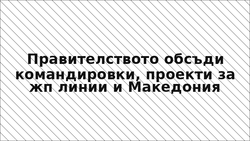 Правителството обсъди командировки, проекти за жп линии и Македония