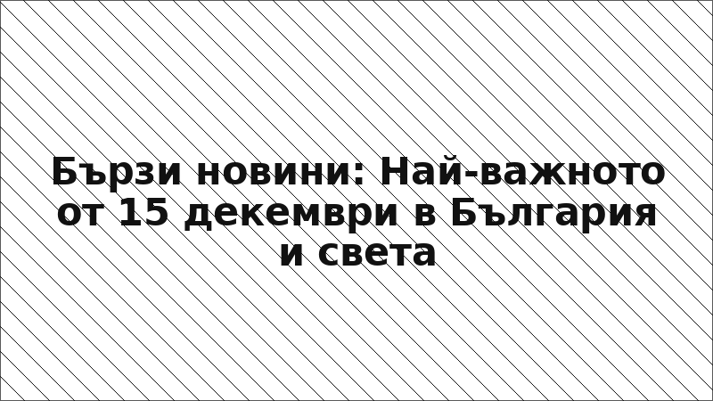 Бързи новини: Най-важното от 15 декември в България и света