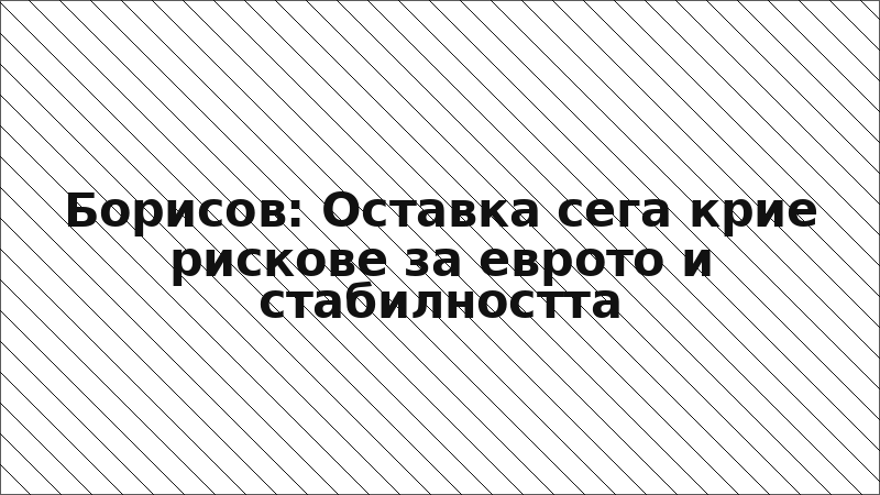 Борисов: Оставка сега крие рискове за еврото и стабилността