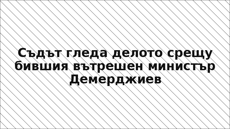 Съдът гледа делото срещу бившия вътрешен министър Демерджиев