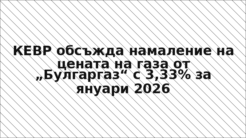 КЕВР обсъжда намаление на цената на газа от „Булгаргаз“ с 3,33% за януари 2026
