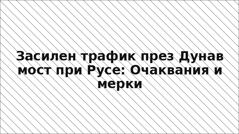Засилен трафик през Дунав мост при Русе: Очаквания и мерки