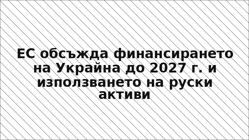 ЕС обсъжда финансирането на Украйна до 2027 г. и използването на руски активи