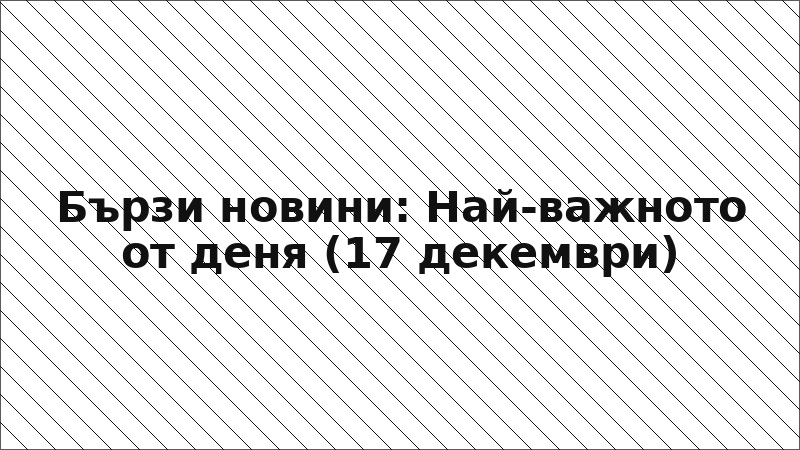 Бързи новини: Най-важното от деня (17 декември)