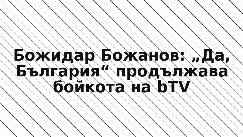 Божидар Божанов: „Да, България“ продължава бойкота на bTV