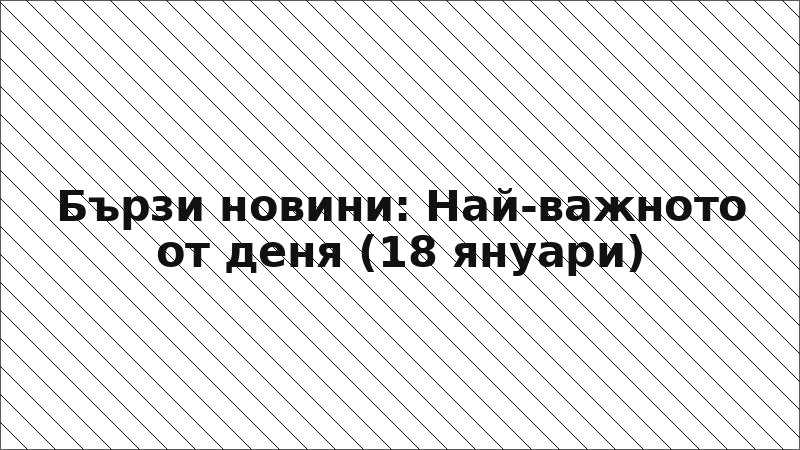 Бързи новини: Най-важното от деня (18 януари)