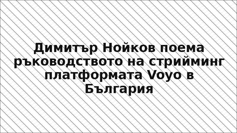 Димитър Нойков поема ръководството на стрийминг платформата Voyo в България