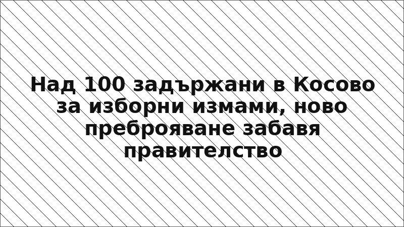 Над 100 задържани в Косово за изборни измами, ново преброяване забавя правителство