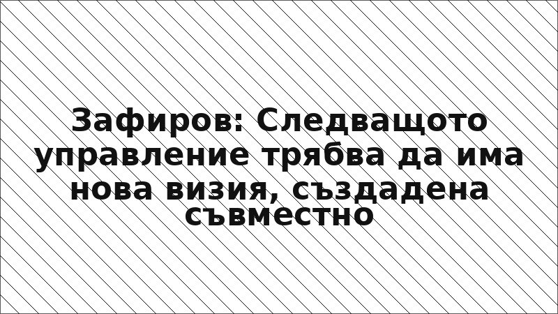 Зафиров: Следващото управление трябва да има нова визия, създадена съвместно