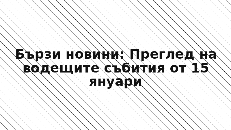Бързи новини: Преглед на водещите събития от 15 януари