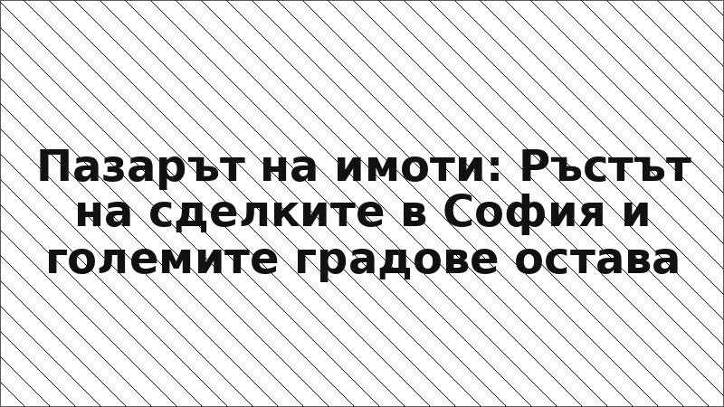 Пазарът на имоти: Ръстът на сделките в София и големите градове остава