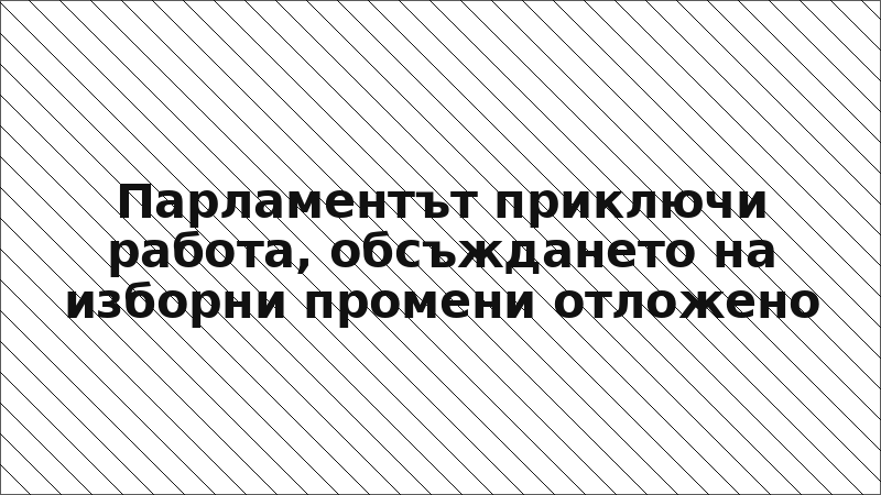 Парламентът приключи работа, обсъждането на изборни промени отложено