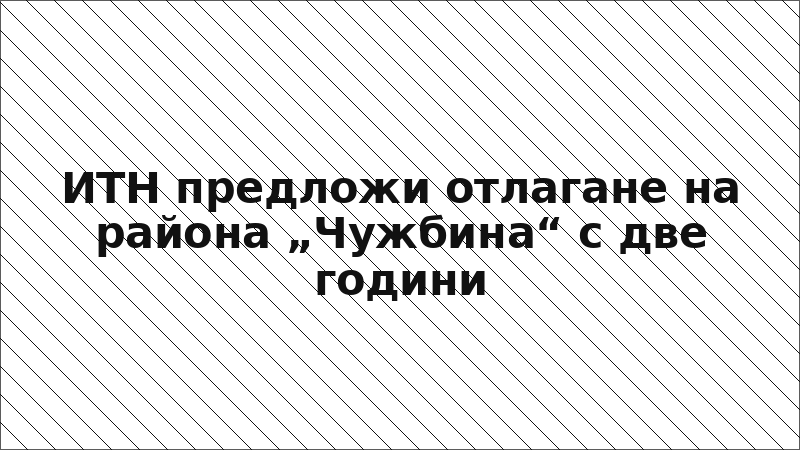 ИТН предложи отлагане на района „Чужбина“ с две години