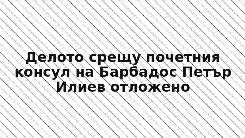 Делото срещу почетния консул на Барбадос Петър Илиев отложено