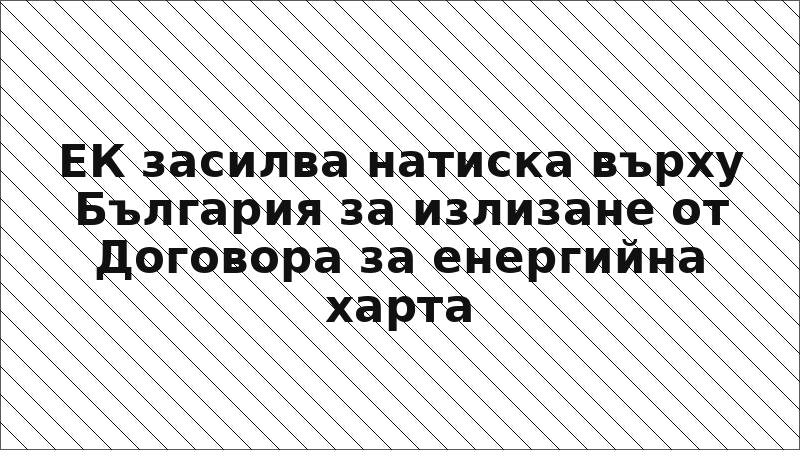 ЕК засилва натиска върху България за излизане от Договора за енергийна харта